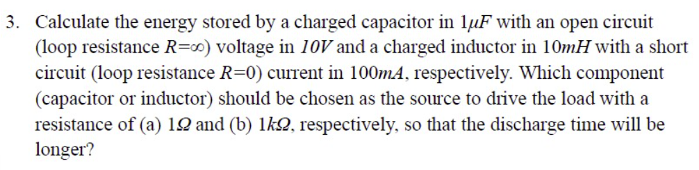 3. Calculate the energy stored by a charged capacitor in lµF with an open circuit
(loop resistance R=") voltage in 10V and a charged inductor in 10mH with a short
circuit (loop resistance R=0) current in 100mA, respectively. Which component
(capacitor or inductor) should be chosen as the source to drive the load with a
resistance of (a) 12 and (b) lk, respectively, so that the discharge time will be
longer?
