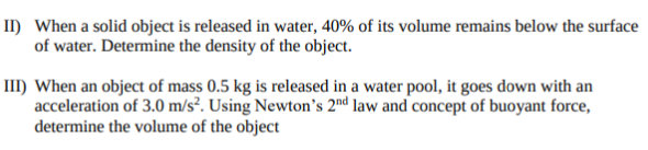 II) When a solid object is released in water, 40% of its volume remains below the surface
of water. Determine the density of the object.
III) When an object of mass 0.5 kg is released in a water pool, it goes down with an
acceleration of 3.0 m/s². Using Newton's 2nd law and concept of buoyant force,
determine the volume of the object
