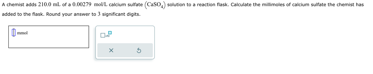 A chemist adds 210.0 mL of a 0.00279 mol/L calcium sulfate (CaSO4) solution to a reaction flask. Calculate the millimoles of calcium sulfate the chemist has
added to the flask. Round your answer to 3 significant digits.
mmol
x10
⑤