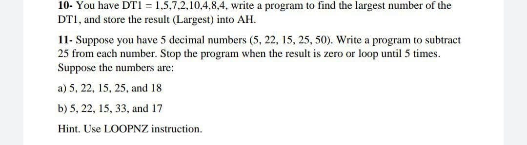 10- You have DT1 = 1,5,7,2,10,4,8,4, write a program to find the largest number of the
DT1, and store the result (Largest) into AH.
11- Suppose you have 5 decimal numbers (5, 22, 15, 25, 50). Write a program to subtract
25 from each number. Stop the program when the result is zero or loop until 5 times.
Suppose the numbers are:
a) 5, 22, 15, 25, and 18
b) 5, 22, 15, 33, and 17
Hint. Use LOOPNZ instruction.
