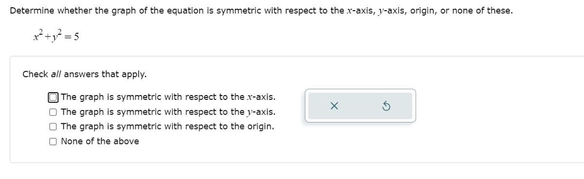 Determine whether the graph of the equation is symmetric with respect to the x-axis, y-axis, origin, or none of these.
²+y? = 5
Check all answers that apply.
The graph is symmetric with respect to the x-axis.
O The graph is symmetric with respect to the y-axis.
O The graph is symmetric with respect to the origin.
O None of the above
