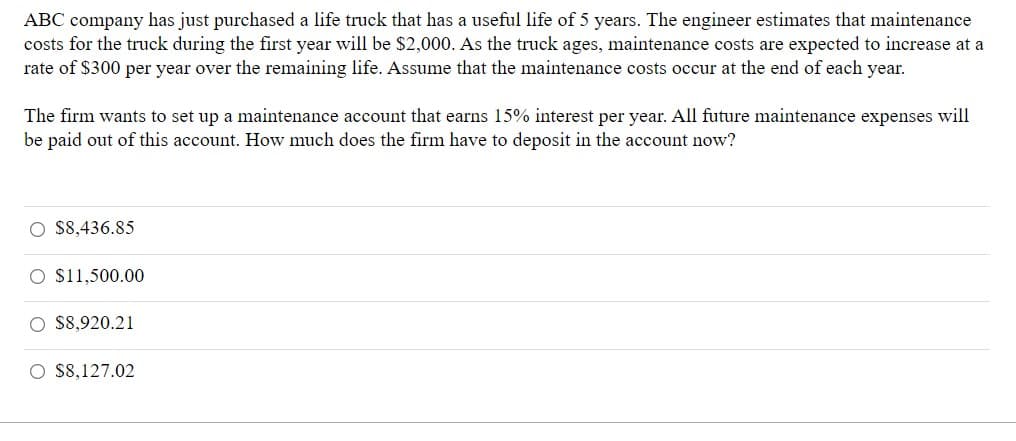 **Planning for Truck Maintenance Expenses**

ABC company has just purchased a life truck that has a useful life of 5 years. The engineer estimates that maintenance costs for the truck during the first year will be $2,000. As the truck ages, maintenance costs are expected to increase at a rate of $300 per year over the remaining life. Assume that the maintenance costs occur at the end of each year.

The firm wants to set up a maintenance account that earns 15% interest per year. All future maintenance expenses will be paid out of this account. How much does the firm have to deposit in the account now?

**Options:**

- $8,436.85
- $11,500.00
- $8,920.21
- $8,127.02

The answer involves calculating the present value of the maintenance costs over the truck’s 5-year life span, considering an interest rate of 15% per year. Maintenance costs increase annually by $300, starting from $2,000 in the first year.