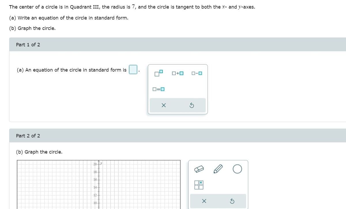 The center of a circle is in Quadrant III, the radius is 7, and the circle is tangent to both the x- and y-axes.
(a) Write an equation of the circle in standard form.
(b) Graph the circle.
Part 1 of 2
(a) An equation of the circle in standard form is
ロ+ロ
ローロ
D=0
Part 2 of 2
(b) Graph the circle.
20-y
18-
16-
14-
12-
10-
