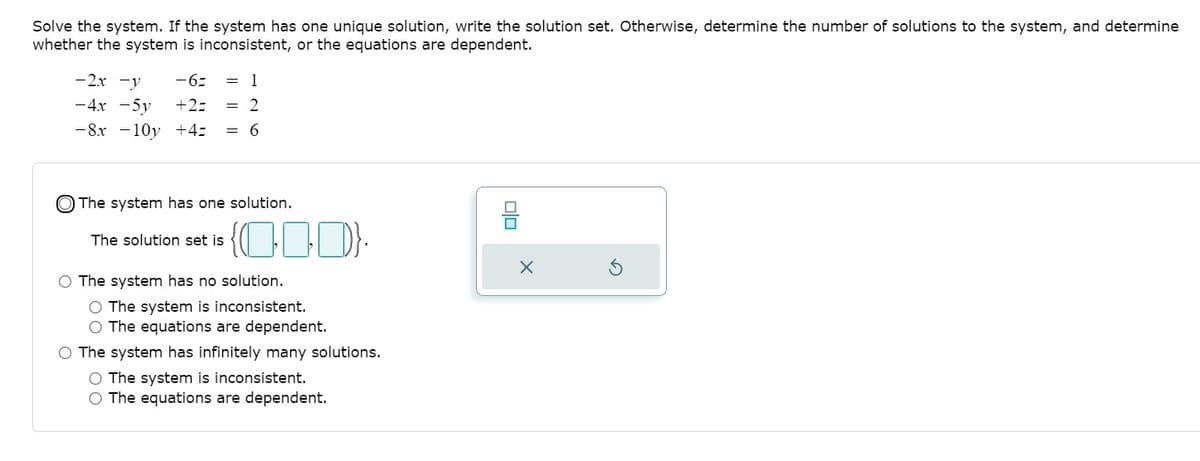 Solve the system. If the system has one unique solution, write the solution set. Otherwise, determine the number of solutions to the system, and determine
whether the system is inconsistent, or the equations are dependent.
-2x -y
-6:
= 1
-4x -5y
+2=
= 2
-8x -10y +4:
= 6
O The system has one solution.
The solution set is
O The system has no solution.
O The system is inconsistent.
O The equations are dependent.
O The system has infinitely many solutions.
O The system is inconsistent.
O The equations are dependent.
