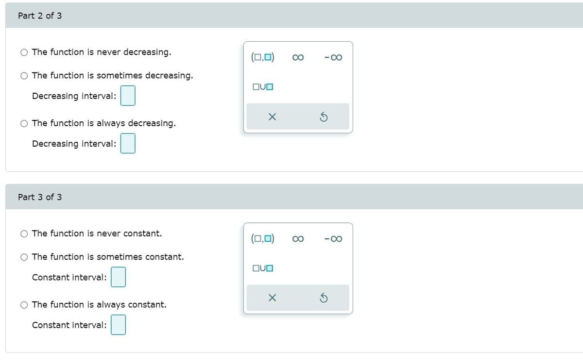 Part 2 of 3
O The function is never decreasing.
(□,미)
00
-00
O The function is sometimes decreasing.
DUD
Decreasing interval:
O The function is always decreasing.
Decreasing interval:
Part 3 of 3
O The function is never constant.
(□,미)
00
-00
O The function is sometimes constant.
OUD
Constant interval:
O The function is always constant.
Constant interval:
