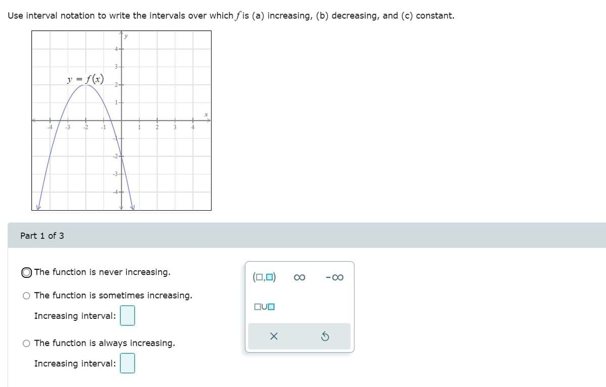 Use interval notation to write the intervals over which f is (a) increasing, (b) decreasing, and (c) constant.
3-
y = f(x)
-3
-1
Part 1 of 3
The function is never increasing.
(□,미)
00
-00
O The function is sometimes increasing.
DUO
Increasing interval:
O The function is always increasing.
Increasing interval:
