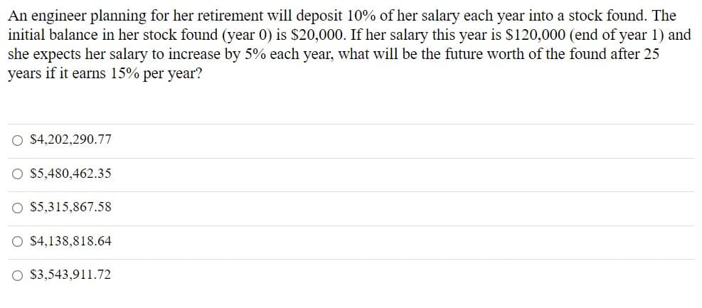 An engineer planning for her retirement will deposit 10% of her salary each year into a stock found. The
initial balance in her stock found (year 0) is $20,000. If her salary this year is $120,000 (end of year 1) and
she expects her salary to increase by 5% each year, what will be the future worth of the found after 25
years if it earns 15% per year?
$4,202,290.77
$5,480,462.35
O $5,315,867.58
O $4,138,818.64
O $3,543,911.72
