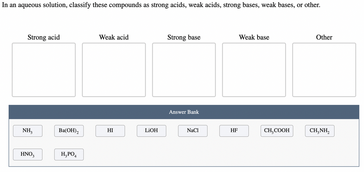 In an aqueous solution, classify these compounds as strong acids, weak acids, strong bases, weak bases, or other.
Strong acid
NH3
HNO3
Ba(OH)2
H₂PO4
Weak acid
HI
LiOH
Strong base
Answer Bank
NaCl
HF
Weak base
CH3COOH
Other
CH,NH,