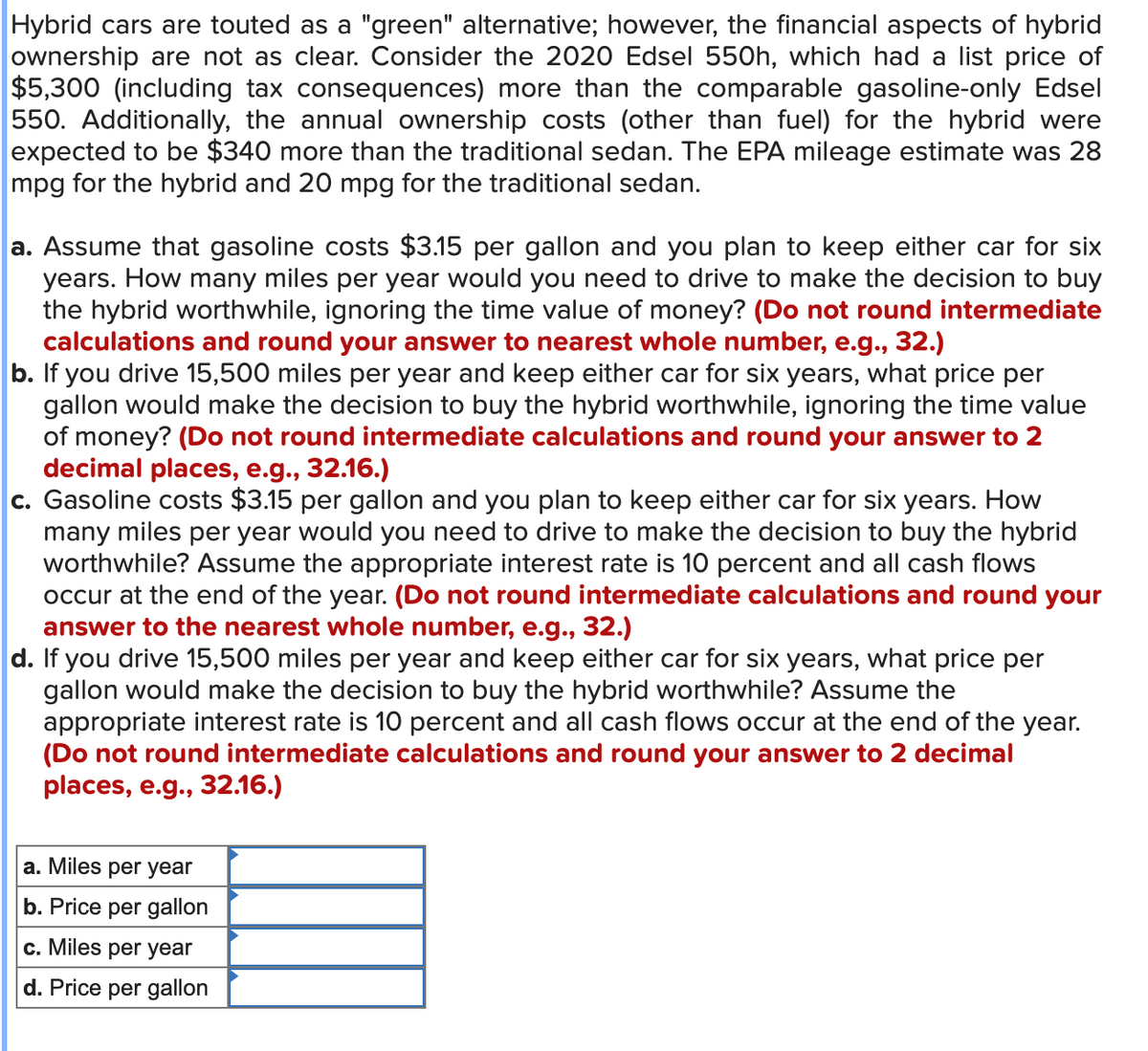 Hybrid cars are touted as a "green" alternative; however, the financial aspects of hybrid
ownership are not as clear. Consider the 2020 Edsel 550h, which had a list price of
$5,300 (including tax consequences) more than the comparable gasoline-only Edsel
550. Additionally, the annual ownership costs (other than fuel) for the hybrid were
expected to be $340 more than the traditional sedan. The EPA mileage estimate was 28
mpg for the hybrid and 20 mpg for the traditional sedan.
a. Assume that gasoline costs $3.15 per gallon and you plan to keep either car for six
years. How many miles per year would you need to drive to make the decision to buy
the hybrid worthwhile, ignoring the time value of money? (Do not round intermediate
calculations and round your answer to nearest whole number, e.g., 32.)
b. If you drive 15,500 miles per year and keep either car for six years, what price per
gallon would make the decision to buy the hybrid worthwhile, ignoring the time value
of money? (Do not round intermediate calculations and round your answer to 2
decimal places, e.g., 32.16.)
c. Gasoline costs $3.15 per gallon and you plan to keep either car for six years. How
many miles per year would you need to drive to make the decision to buy the hybrid
worthwhile? Assume the appropriate interest rate is 10 percent and all cash flows
occur at the end of the year. (Do not round intermediate calculations and round your
answer to the nearest whole number, e.g., 32.)
d. If you drive 15,500 miles per year and keep either car for six years, what price per
gallon would make the decision to buy the hybrid worthwhile? Assume the
appropriate interest rate is 10 percent and all cash flows occur at the end of the year.
(Do not round intermediate calculations and round your answer to 2 decimal
places, e.g., 32.16.)
a. Miles per year
b. Price per gallon
c. Miles per year
d. Price per gallon