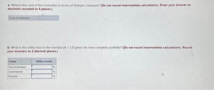 a. What is the cost of the restriction in terms of Sharpe's measure? (Do not round intermediate calculations. Enter your answer as
decimals rounded to 4 places.)
Cost of restriction
b. What is the utility loss to the Investor (A=3.7) given his new complete portfolio? (Do not round intermediate calculations. Round
your answers to 2 decimal places.)
Cases
Unconstrained
Constrained
Passive
Utility Levels