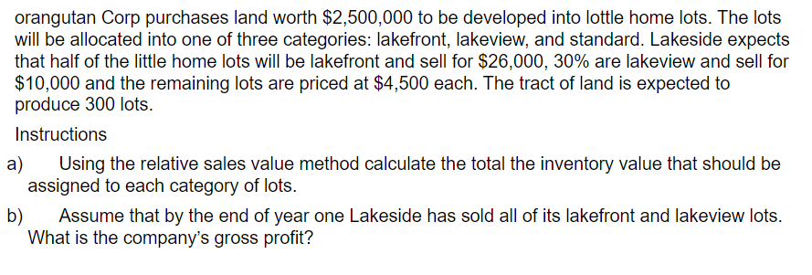 orangutan Corp purchases land worth $2,500,000 to be developed into lottle home lots. The lots
will be allocated into one of three categories: lakefront, lakeview, and standard. Lakeside expects
that half of the little home lots will be lakefront and sell for $26,000, 30% are lakeview and sell for
$10,000 and the remaining lots are priced at $4,500 each. The tract of land is expected to
produce 300 lots.
Instructions
a)
Using the relative sales value method calculate the total the inventory value that should be
assigned to each category of lots.
b)
Assume that by the end of year one Lakeside has sold all of its lakefront and lakeview lots.
What is the company's gross profit?