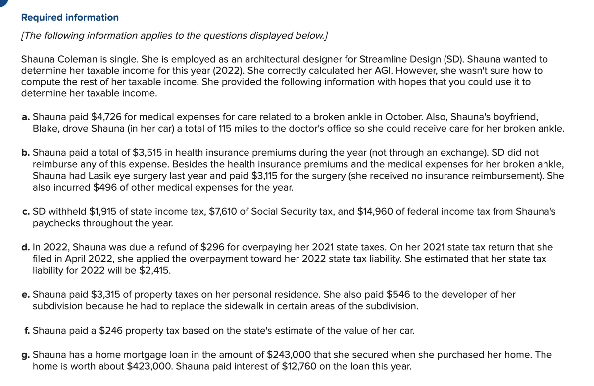 Required information
[The following information applies to the questions displayed below.]
Shauna Coleman is single. She is employed as an architectural designer for Streamline Design (SD). Shauna wanted to
determine her taxable income for this year (2022). She correctly calculated her AGI. However, she wasn't sure how to
compute the rest of her taxable income. She provided the following information with hopes that you could use it to
determine her taxable income.
a. Shauna paid $4,726 for medical expenses for care related to a broken ankle in October. Also, Shauna's boyfriend,
Blake, drove Shauna (in her car) a total of 115 miles to the doctor's office so she could receive care for her broken ankle.
b. Shauna paid a total of $3,515 in health insurance premiums during the year (not through an exchange). SD did not
reimburse any of this expense. Besides the health insurance premiums and the medical expenses for her broken ankle,
Shauna had Lasik eye surgery last year and paid $3,115 for the surgery (she received no insurance reimbursement). She
also incurred $496 of other medical expenses for the year.
c. SD withheld $1,915 of state income tax, $7,610 of Social Security tax, and $14,960 of federal income tax from Shauna's
paychecks throughout the year.
d. In 2022, Shauna was due a refund of $296 for overpaying her 2021 state taxes. On her 2021 state tax return that she
filed in April 2022, she applied the overpayment toward her 2022 state tax liability. She estimated that her state tax
liability for 2022 will be $2,415.
e. Shauna paid $3,315 of property taxes on her personal residence. She also paid $546 to the developer of her
subdivision because he had to replace the sidewalk in certain areas of the subdivision.
f. Shauna paid a $246 property tax based on the state's estimate of the value of her car.
g. Shauna has a home mortgage loan in the amount of $243,000 that she secured when she purchased her home. The
home is worth about $423,000. Shauna paid interest of $12,760 on the loan this year.