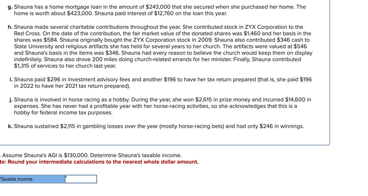 g. Shauna has a home mortgage loan in the amount of $243,000 that she secured when she purchased her home. The
home is worth about $423,000. Shauna paid interest of $12,760 on the loan this year.
h. Shauna made several charitable contributions throughout the year. She contributed stock in ZYX Corporation to the
Red Cross. On the date of the contribution, the fair market value of the donated shares was $1,460 and her basis in the
shares was $584. Shauna originally bought the ZYX Corporation stock in 2009. Shauna also contributed $346 cash to
State University and religious artifacts she has held for several years to her church. The artifacts were valued at $546
and Shauna's basis in the items was $346. Shauna had every reason to believe the church would keep them on display
indefinitely. Shauna also drove 200 miles doing church-related errands for her minister. Finally, Shauna contributed
$1,315 of services to her church last year.
i. Shauna paid $296 in investment advisory fees and another $196 to have her tax return prepared (that is, she paid $196
in 2022 to have her 2021 tax return prepared).
j. Shauna is involved in horse racing as a hobby. During the year, she won $2,615 in prize money and incurred $14,600 in
expenses. She has never had a profitable year with her horse-racing activities, so she acknowledges that this is a
hobby for federal income tax purposes.
k. Shauna sustained $2,115 in gambling losses over the year (mostly horse-racing bets) and had only $246 in winnings.
Assume Shauna's AGI is $130,000. Determine Shauna's taxable income.
te: Round your intermediate calculations to the nearest whole dollar amount.
Taxable income