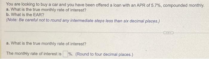 You are looking to buy a car and you have been offered a loan with an APR of 5.7%, compounded monthly.
a. What is the true monthly rate of interest?
b. What is the EAR?
(Note: Be careful not to round any intermediate steps less than six decimal places.)
a. What is the true monthly rate of interest?
The monthly rate of interest is %. (Round to four decimal places.)
***