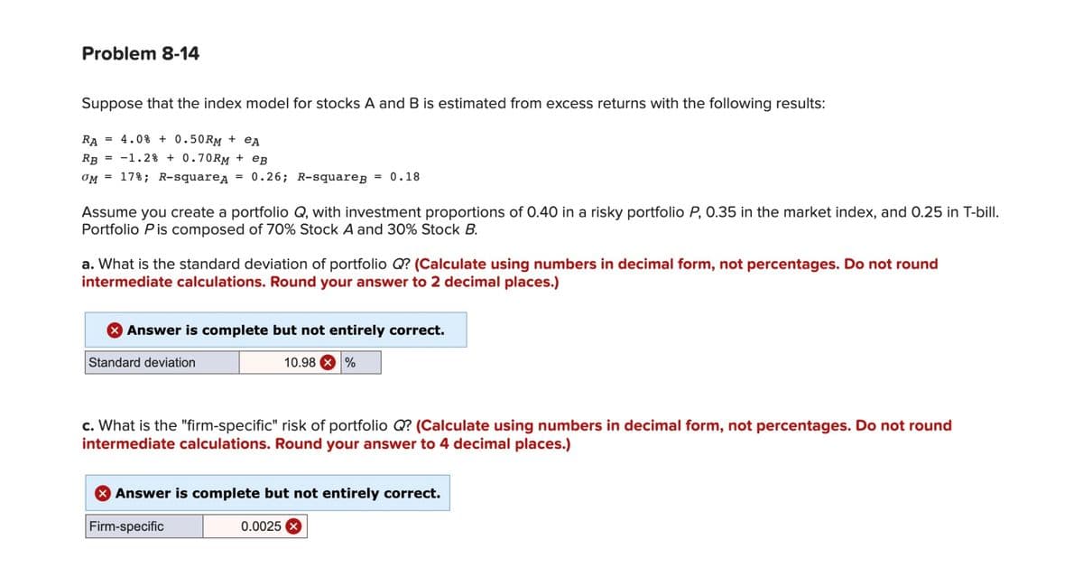 Problem 8-14
Suppose that the index model for stocks A and B is estimated from excess returns with the following results:
RA
= 4.0% +0.50RM + eA
RB
= -1.2% + 0.70RM + eB
OM 17%; R-squareд = 0.26; R-squareg = 0.18
Assume you create a portfolio Q, with investment proportions of 0.40 in a risky portfolio P, 0.35 in the market index, and 0.25 in T-bill.
Portfolio Pis composed of 70% Stock A and 30% Stock B.
a. What is the standard deviation of portfolio Q? (Calculate using numbers in decimal form, not percentages. Do not round
intermediate calculations. Round your answer to 2 decimal places.)
Answer is complete but not entirely correct.
Standard deviation
10.98
c. What is the "firm-specific" risk of portfolio Q? (Calculate using numbers in decimal form, not percentages. Do not round
intermediate calculations. Round your answer to 4 decimal places.)
Firm-specific
%
Answer is complete but not entirely correct.
0.0025 x