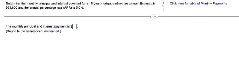 Determine the monthly principal and interest payment for a 15-year mortgage when the amount financed is
$65,000 and the annual percentage rate (APR) is 5.0%.
The monthly principal and interest payment is
(Round to the nearest cent as needed.)
THE
Click here for table of Monthly Payments