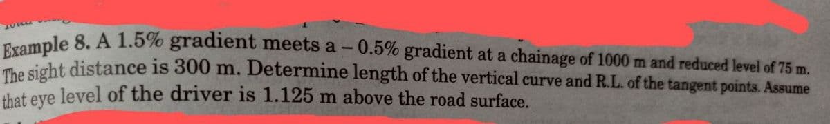 Example 8. A 1.5% gradient meets a - 0.5% gradient at a chainage of 1000 m and reduced level of 75 m.
The sight distance is 300 m. Determine length of the vertical curve and R.L. of the tangent points. Assume
that eye level of the driver is 1.125 m above the road surface.