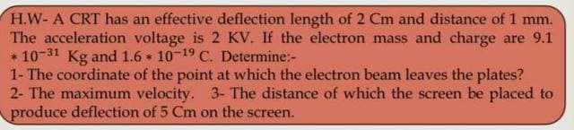 H.W-A CRT has an effective deflection length of 2 Cm and distance of 1 mm.
The acceleration voltage is 2 KV. If the electron mass and charge are 9.1
*10-31 Kg and 1.6 10-19 C. Determine:-
*
1- The coordinate of the point at which the electron beam leaves the plates?
2- The maximum velocity. 3- The distance of which the screen be placed to
produce deflection of 5 Cm on the screen.