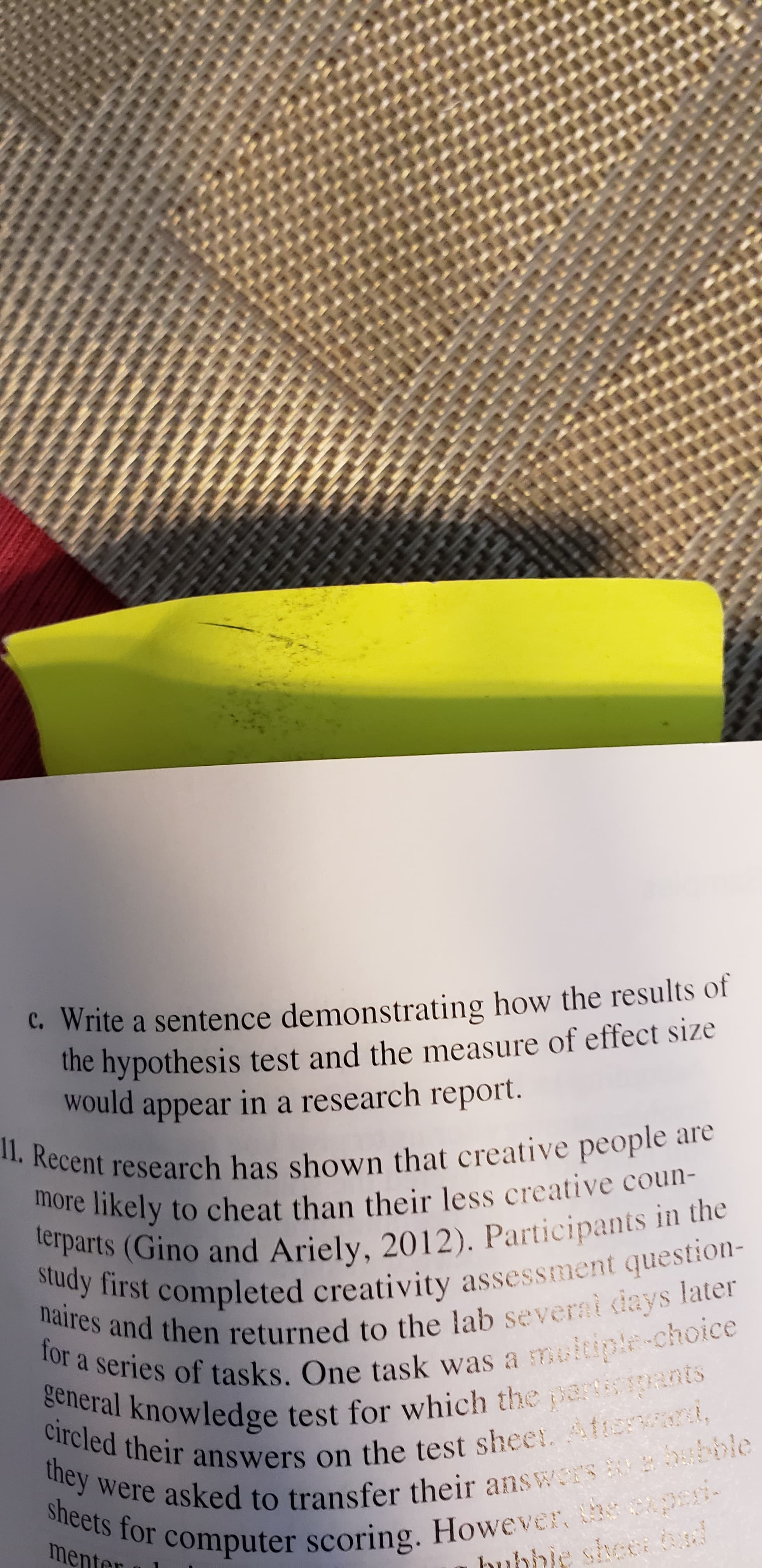 C. Write a sentence demonstrating how the results of
the hypothesis test and the measure of effect size
would in a research report.
appear
1I. Recent research has shown that creative people are
more likely to cheat than their less creative coun-
terparts (Gino and Ariely, 2012). Participants in the
udy first completed creativity assessment question
naires and then returned to the lab severai cdays later
for a series of tasks. One task was a meitiple-choice
general knowledge test for which the parpants
circled their answers on the test sheer. tenn,
they were asked to transfer their answaS bble
sheets for computer scoring. However, h peri
menter
hubbie sheca d
