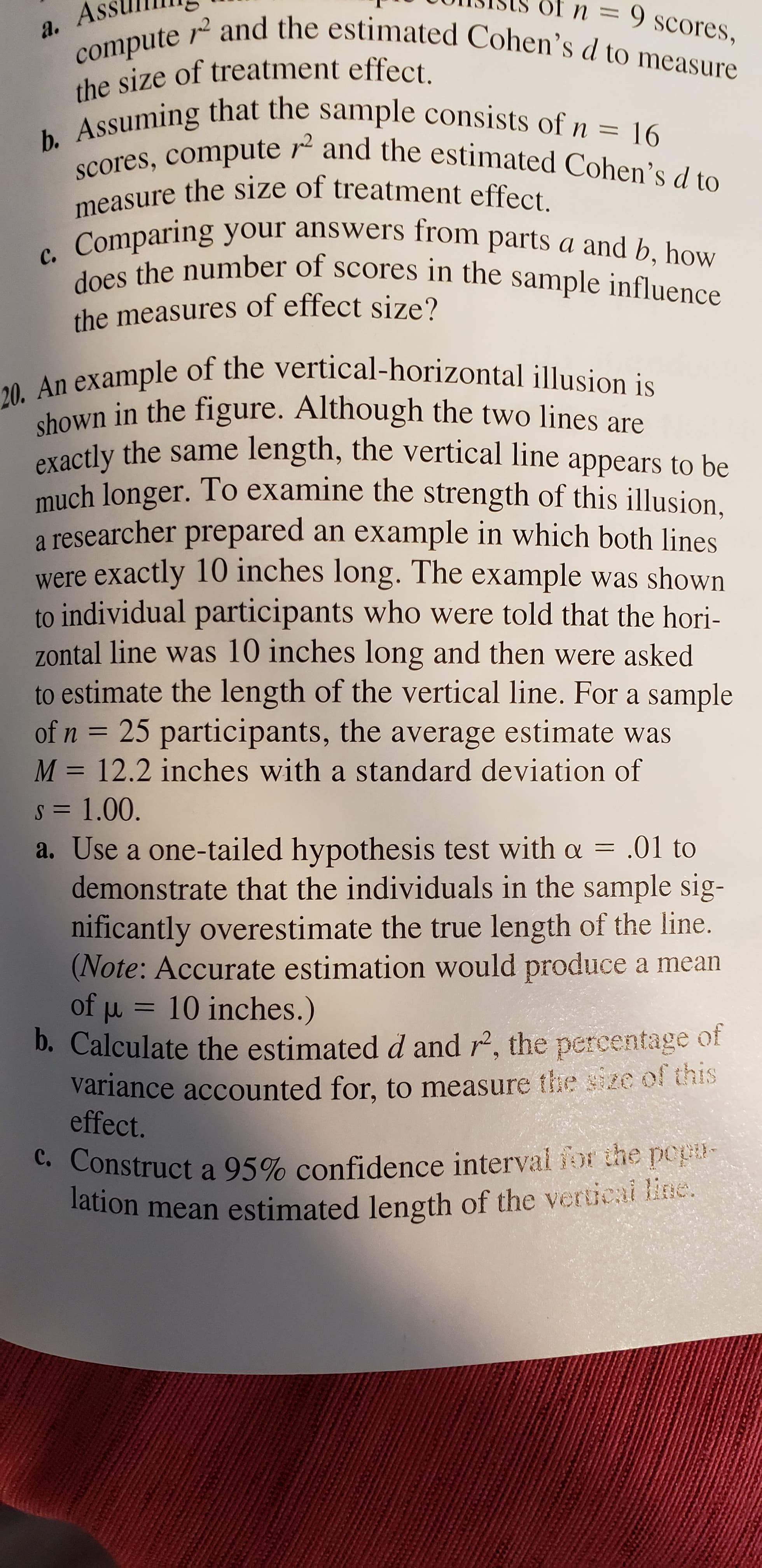 n = 9 scores,
compute r and the estimated Cohen's d to measure
a. A
the size of treatment effect.
Assuming that the sample consists of n-
scores, compute r and the estimated Cohen's d to
measure the size of treatment effect.
c. Comparing your answers from parts a and b, how
does the number of scores in the sample influence
16
the measures of effect size?
20. An example of the vertical-horizontal illusion is
shown in the figure. Although the two lines are
exactly the same length, the vertical line appears to be
much longer. To examine the strength of this illusion,
a researcher prepared an example in which both lines
were exactly 10 inches long. The example was shown
to individual participants who were told that the hori-
zontal line was 10 inches long and then were asked
to estimate the length of the vertical line. For a sample
of n = 25 participants, the average estimate was
M = 12.2 inches with a standard deviation of
s = 1.00.
a. Use a one-tailed hypothesis test with a = .01 to
demonstrate that the individuals in the sample sig-
nificantly overestimate the true length of the line.
(Note: Accurate estimation would produce a mean
of u = 10 inches.)
b. Calculate the estimated d and r, the percentage of
variance accounted for, to measure the sze of this
effect.
c. Construct a 95% confidence interval for the popu-
lation mean estimated length of the verticai line.
