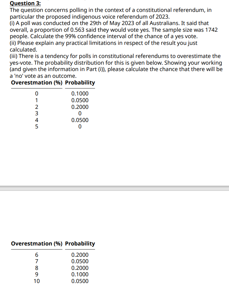 Question 3:
The question concerns polling in the context of a constitutional referendum, in
particular the proposed indigenous voice referendum of 2023.
(i) A poll was conducted on the 29th of May 2023 of all Australians. It said that
overall, a proportion of 0.563 said they would vote yes. The sample size was 1742
people. Calculate the 99% confidence interval of the chance of a yes vote.
(ii) Please explain any practical limitations in respect of the result you just
calculated.
(iii) There is a tendency for polls in constitutional referendums to overestimate the
yes-vote. The probability distribution for this is given below. Showing your working
(and given the information in Part (i)), please calculate the chance that there will be
a 'no' vote as an outcome.
Overestmation (%) Probability
0
2
3
5
67899
0.1000
0.0500
Overestmation (%) Probability
0.2000
0.0500
10
0.2000
0
0.0500
0
0.2000
0.1000
0.0500