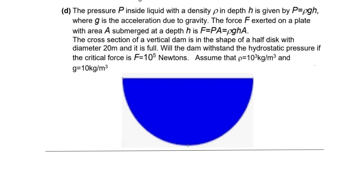 (d) The pressure Pinside liquid with a density p in depth his given by P=pgh,
where g is the acceleration due to gravity. The force F exerted on a plate
with area A submerged at a depth his F=PA=pghA.
The cross section of a vertical dam is in the shape of a half disk with
diameter 20m and it is full. Will the dam withstand the hydrostatic pressure if
the critical force is F=105 Newtons. Assume that p=10³kg/m³ and
g=10kg/m³