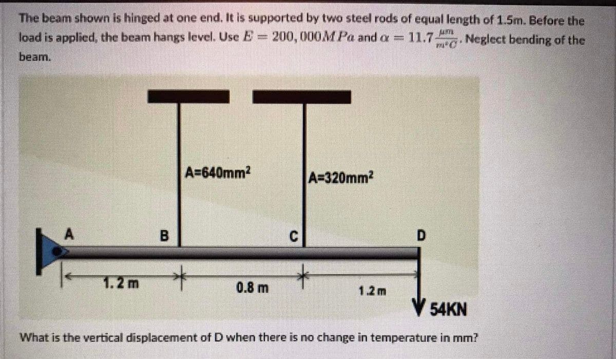 The beam shown is hinged at one end. It is supported by two steel rods of equal length of 1.5m. Before the
load is applied, the beam hangs level. Use E 200, 000MPa and a
11.7
Neglect bending of the
beam.
FF
A=640mm2
A=320mm2
B.
1.2m
0.8 m
12m
V 54KN
What is the vertical displacement of D when there is no change in temperature in mm?
