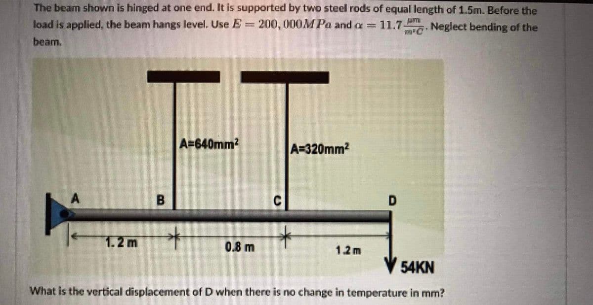 The beam shown is hinged at one end. It is supported by two steel rods of equal length of 1.5m. Before the
load is applied, the beam hangs level. Use E= 200,000MPa and a
11.7
Neglect bending of the
beam.
FF
A=640mm2
A=320mm2
D
1.2m
0.8 m
1.2m
V 54KN
What is the vertical displacement of D when there is no change in temperature in mm?
