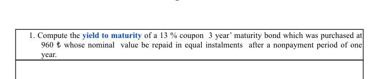 1. Compute the yield to maturity of a 13 % coupon 3 year' maturity bond which was purchased at
960 t whose nominal value be repaid in equal instalments after a nonpayment period of one
year.
