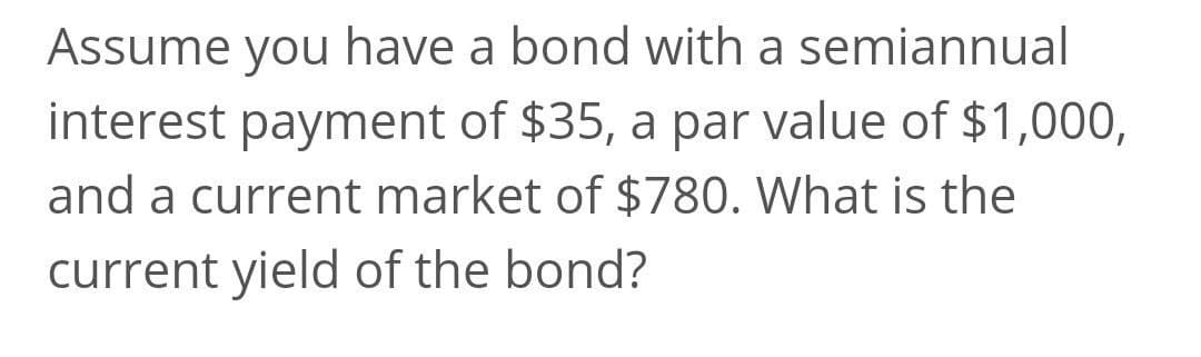 Assume you have a bond with a semiannual
interest payment of $35, a par value of $1,000,
and a current market of $780. What is the
current yield of the bond?
