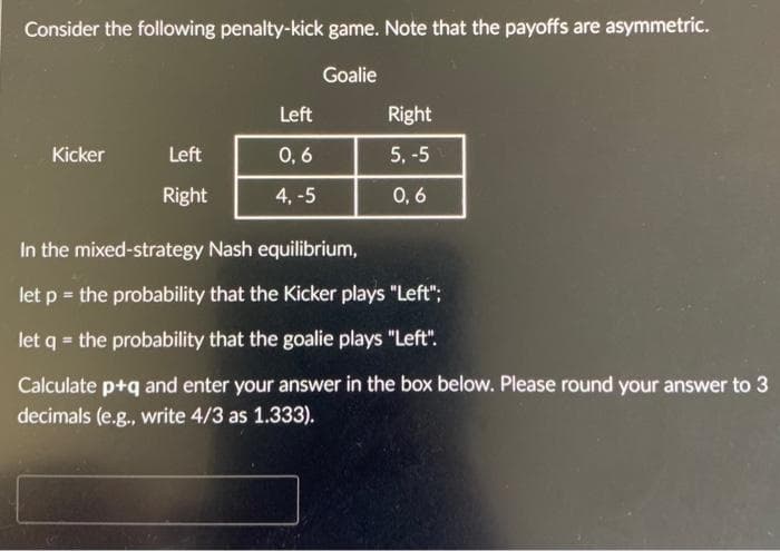 Consider the following penalty-kick game. Note that the payoffs are asymmetric.
Goalie
Kicker
Left
Right
Left
0,6
4.-5
Right
5, -5
0,6
In the mixed-strategy Nash equilibrium,
let p = the probability that the Kicker plays "Left";
let q = the probability that the goalie plays "Left".
Calculate p+q and enter your answer in the box below. Please round your answer to 3
decimals (e.g., write 4/3 as 1.333).