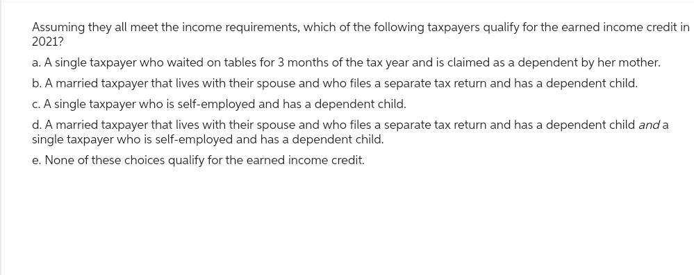 Assuming they all meet the income requirements, which of the following taxpayers qualify for the earned income credit in
2021?
a. A single taxpayer who waited on tables for 3 months of the tax year and is claimed as a dependent by her mother.
b. A married taxpayer that lives with their spouse and who files a separate tax return and has a dependent child.
c. A single taxpayer who is self-employed and has a dependent child.
d. A married taxpayer that lives with their spouse and who files a separate tax return and has a dependent child and a
single taxpayer who is self-employed and has a dependent child.
e. None of these choices qualify for the earned income credit.