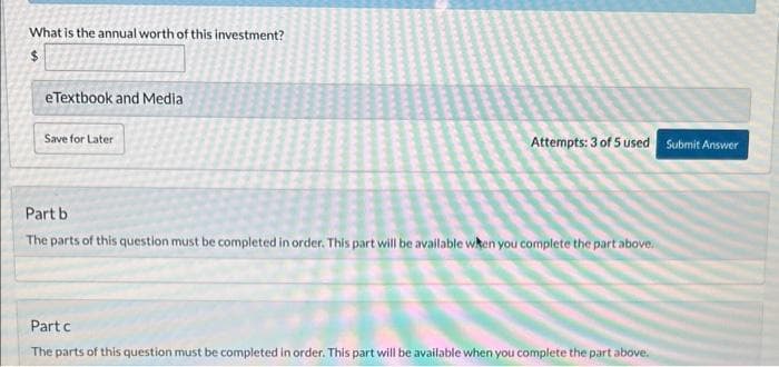 What is the annual worth of this investment?
$
eTextbook and Media
Save for Later
Attempts: 3 of 5 used Submit Answer
Part b
The parts of this question must be completed in order. This part will be available when you complete the part above.
Part c
The parts of this question must be completed in order. This part will be available when you complete the part above.