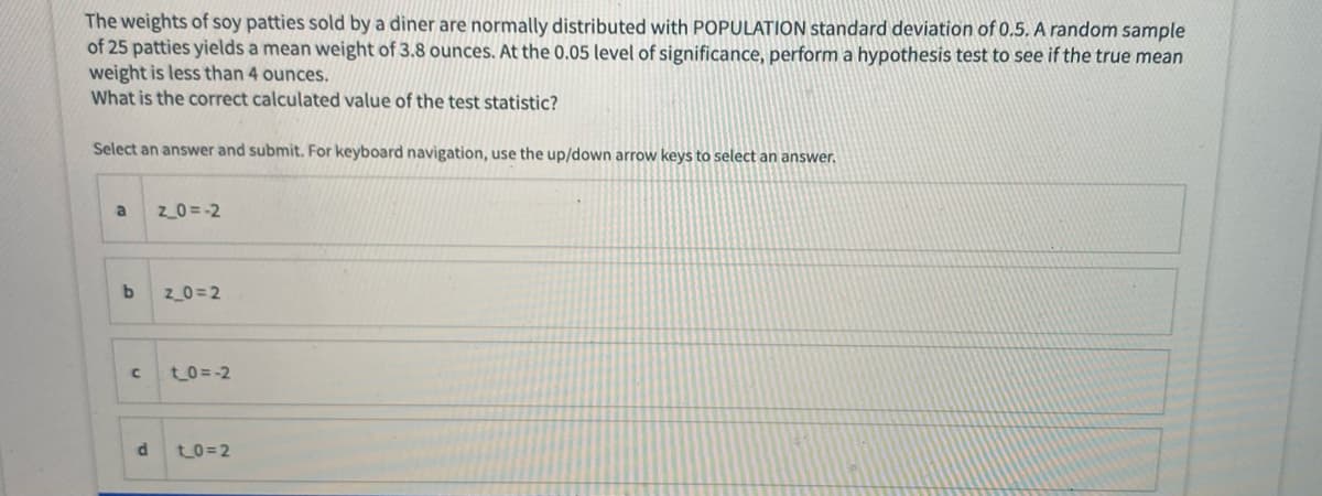 The weights of soy patties sold by a diner are normally distributed with POPULATION standard deviation of 0.5. A random sample
of 25 patties yields a mean weight of 3.8 ounces.
weight is less than 4 ounces.
What is the correct calculated value of the test statistic?
the 0.05 level of significance, perform a hypothesis test to see if the true mean
Select an answer and submit. For keyboard navigation, use the up/down arrow keys to select an answer.
a
z_0 = -2
z_0=2
t_0 =-2
d
t0=2
