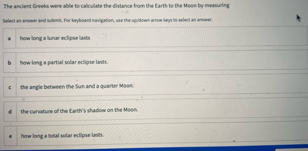 The ancient Greeks were able to calculate the distance from the Earth to the Moon by measuring
Select an answer and submit. For keyboard navigation, use the up/down arrow keys to select an answer.
how long a lunar eclipse lasts
how long a partial solar eclipse lasts.
C
the angle between the Sun and a quarter Moon.
the curvature of the Earth's shadow on the Moon.
how long a total solar eclipse lasts.
e
