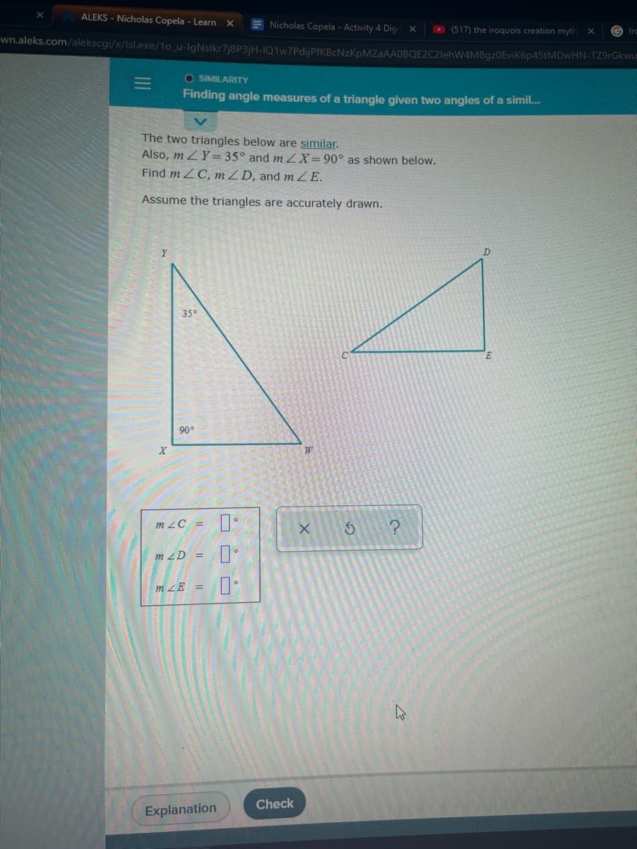 ALEKS - Nicholas Copela - Learn X
E Nicholas Copela - Activity 4 Digi
wn.aleks.com/alekscgi/x/Isl.exe/1o_u-IgNslkr7j8P3jH-IQ1w7PdijPfKBcNzKpMZaAAOBQE2C2lehW4M8gz0EviK6p45tMDwHN-TZ9rGkwu
O (517) the iroquois creation myth
Irc
O SIMILARITY
Finding angle measures of a triangle given two angles of a simil..
The two triangles below are similar.
Also, m ZY= 35° and m ZX=90° as shown below.
Find m ZC, mZD, and mZE.
Assume the triangles are accurately drawn.
D.
35°
90°
m zC =
m ZD =
m ZE =
Check
Explanation

