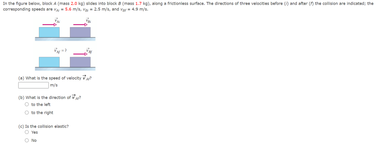 In the figure below, block A (mass 2.0 kg) slides into block B (mass 1.7 kg), along a frictionless surface. The directions of three velocities before (i) and after (f) the collision are indicated; the
corresponding speeds are vaj = 5.6 m/s, vBj = 2.5 m/s, and Vef = 4.9 m/s.
VBi
VA = ?
(a) What is the speed of velocity v Af?
m/s
(b) What is the direction of v Af?
O to the left
O to the right
(c) Is the collision elastic?
O Yes
O No
