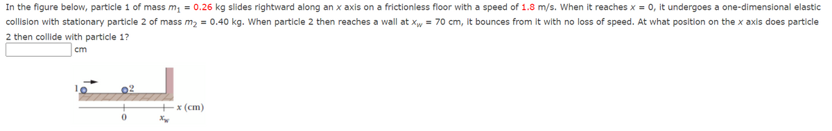 In the figure below, particle 1 of mass m, = 0.26 kg slides rightward along an x axis on a frictionless floor with a speed of 1.8 m/s. When it reaches x = 0, it undergoes a one-dimensional elastic
collision with stationary particle 2 of mass m, = 0.40 kg. When particle 2 then reaches a wall at xw = 70 cm, it bounces from it with no loss of speed. At what position on the x axis does particle
2 then collide with particle 1?
cm
02
+x (сm)
