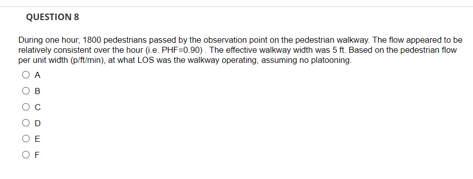 QUESTION 8
During one hour, 1800 pedestrians passed by the observation point on the pedestrian walkway. The flow appeared to be
relatively consistent over the hour (i.e. PHF=0.90). The effective walkway width was 5 ft. Based on the pedestrian flow
per unit width (p/ft/min), at what LOS was the walkway operating, assuming no platooning.
O A
B
с
D
ΟΕ
OF