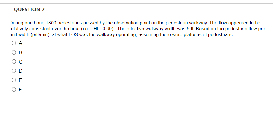 QUESTION 7
During one hour, 1800 pedestrians passed by the observation point on the pedestrian walkway. The flow appeared to be
relatively consistent over the hour (i.e. PHF=0.90). The effective walkway width was 5 ft. Based on the pedestrian flow per
unit width (p/ft/min), at what LOS was the walkway operating, assuming there were platoons of pedestrians.
O A
B
E
OF