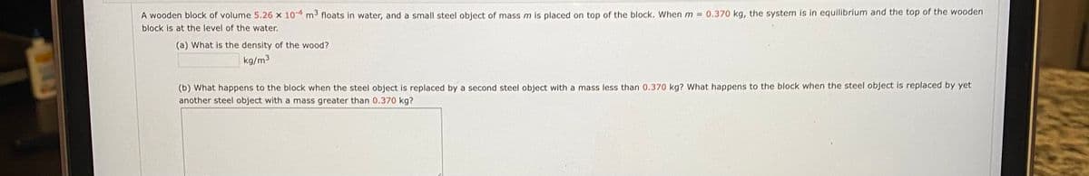 0.370 kg, the system is in equilibrium and the top of the wooden
A wooden block of volume 5.26 x 10 4 m floats in water, and a small steel object of mass m is placed on top of the block. When m =
block is at the level of the water.
(a) What is the density of the wood?
kg/m3
(b) What happens to the block when the steel object is replaced by a second steel object with a mass less than 0.370 kg? What happens to the block when the steel object is replaced by yet
another steel object with a mass greater than 0.370 kg?
