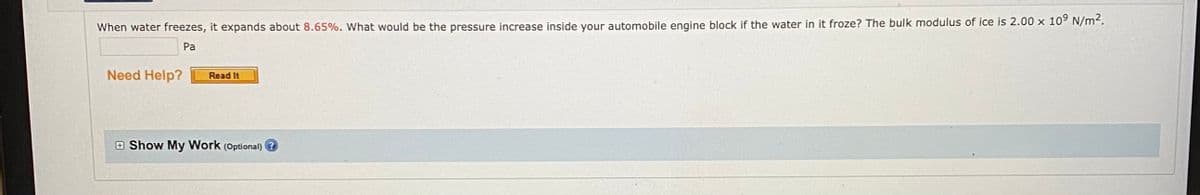 When water freezes, it expands about 8.65%. What would be the pressure increase inside your automobile engine block if the water in it froze? The bulk modulus of ice is 2.00 x 109 N/m2.
Pa
Need Help?
Read It
E Show My Work (Optional) ?
