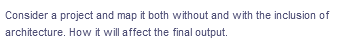 Consider a project and map it both without and with the inclusion of
architecture. How it will affect the final output.
