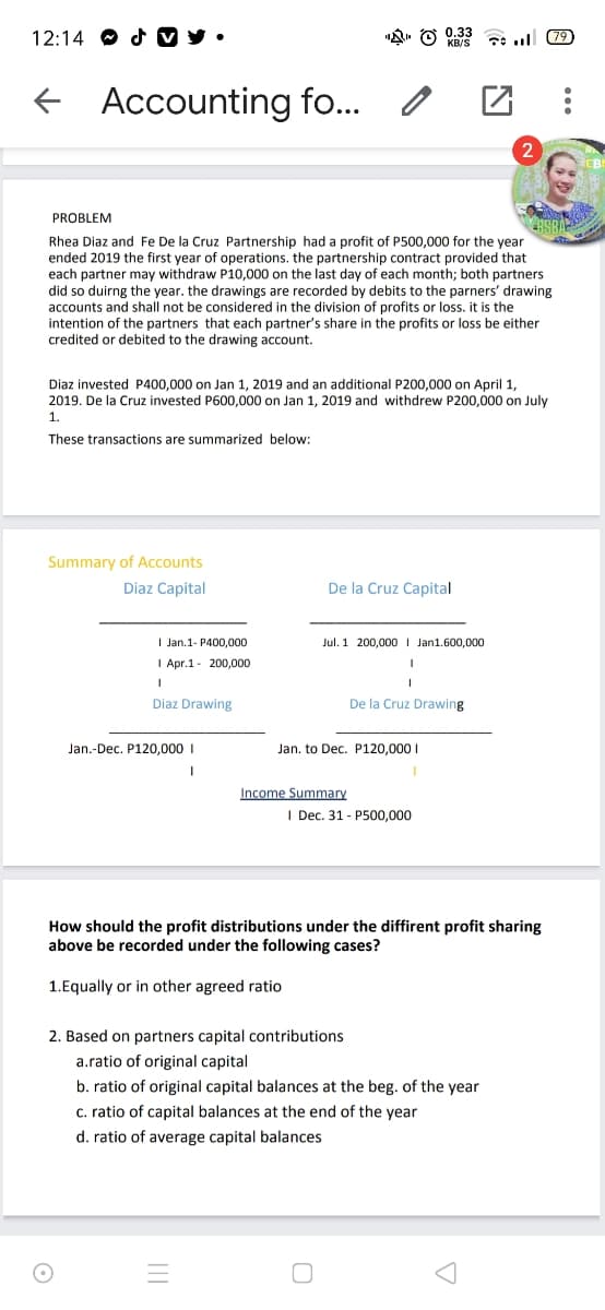 12:14 O d V y •
(79
f Accounting fo..
PROBLEM
Rhea Diaz and Fe De la Cruz Partnership had a profit of P500,000 for the year
ended 2019 the first year of operations. the partnership contract provided that
each partner may withdraw P10,000 on the last day of each month; both partners
did so duirng the year. the drawings are recorded by debits to the parners' drawing
accounts and shall not be considered in the division of profits or loss. it is the
intention of the partners that each partner's share in the profits or loss be either
credited or debited to the drawing account.
Diaz invested P400,000 on Jan 1, 2019 and an additional P200,000 on April 1,
2019. De la Cruz invested P600,000 on Jan 1, 2019 and withdrew P200,000 on July
1.
These transactions are summarized below:
Summary of ACcounts
Diaz Capital
De la Cruz Capital
I Jan.1- P400,000
Jul. 1 200,000 I Jan1.600,000
I Apr.1- 200,000
Diaz Drawing
De la Cruz Drawing
Jan.-Dec. P120.000 I
Jan. to Dec. P120,000 I
Income Summary
I Dec. 31 - P500,000
How should the profit distributions under the diffirent profit sharing
above be recorded under the following cases?
1.Equally or in other agreed ratio
2. Based on partners capital contributions
a.ratio of original capital
b. ratio of original capital balances at the beg. of the year
c. ratio of capital balances at the end of the year
d. ratio of average capital balances
||
