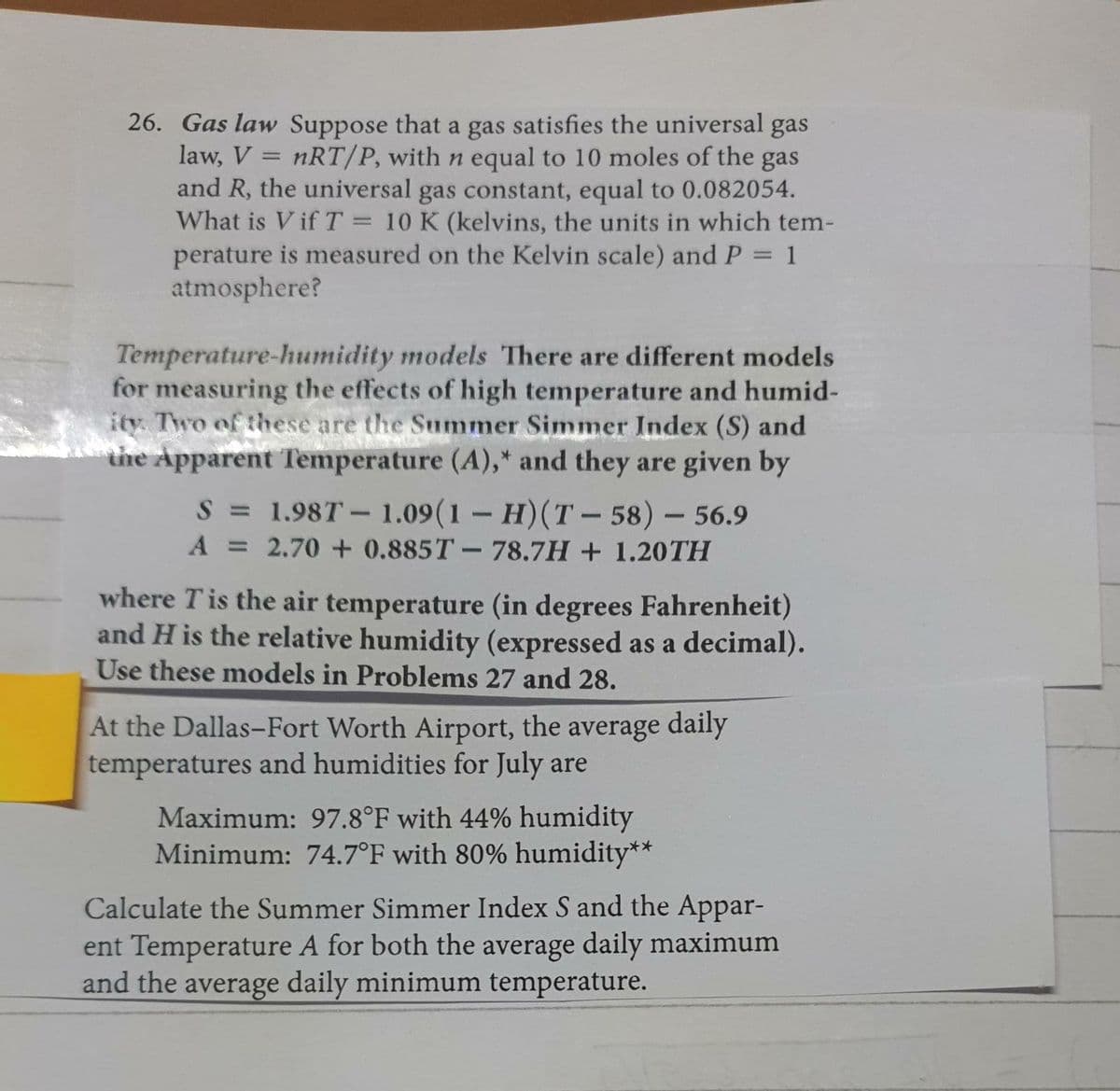 26. Gas law Suppose that a gas satisfies the universal gas
law, V = nRT/P, with n equal to 10 moles of the gas
and R, the universal gas constant, equal to 0.082054.
What is V if T = 10 K (kelvins, the units in which tem-
perature is measured on the Kelvin scale) and P = 1
atmosphere?
%3D
Temperature-humidity models There are different models
for measuring the effects of high temperature and humid-
ity. Two of these are the Summer Simmer Index (S) and
the Apparent Temperature (A),* and they are given by
S = 1.98T – 1.09(1- H)(T - 58) – 56.9
A = 2.70 + 0.885T-78.7H + 1.20TH
%3D
where Tis the air temperature (in degrees Fahrenheit)
and H is the relative humidity (expressed as a decimal).
Use these models in Problems 27 and 28.
At the Dallas-Fort Worth Airport, the average daily
temperatures and humidities for July are
Maximum: 97.8°F with 44% humidity
Minimum: 74.7°F with 80% humidity**
Calculate the Summer Simmer Index S and the Appar-
ent Temperature A for both the average daily maximum
and the average daily minimum temperature.
