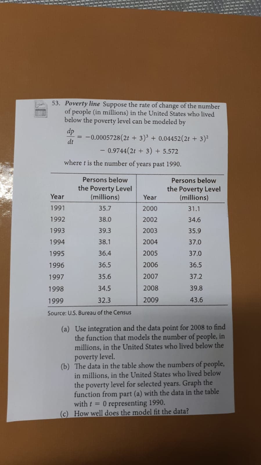 53. Poverty line Suppose the rate of change of the number
of people (in millions) in the United States who lived
below the poverty level can be modeled by
dp
= -0.0005728(2t + 3)³ + 0.04452(2t + 3)²
dt
- 0.9744(2t + 3) + 5.572
where t is the number of years past 1990.
Persons below
Persons below
the Poverty Level
(millions)
the Poverty Level
(millions)
Year
Year
1991
35.7
2000
31.1
1992
38.0
2002
34.6
1993
39.3
2003
35.9
1994
38.1
2004
37.0
1995
36.4
2005
37.0
1996
36.5
2006
36.5
1997
35.6
2007
37.2
1998
34.5
2008
39.8
1999
32.3
2009
43.6
Source: U.S. Bureau of the Census
(a) Use integration and the data point for 2008 to find
the function that models the number of people, in
millions, in the United States who lived below the
poverty level.
(b) The data in the table show the numbers of people,
in millions, in the United States who lived below
the poverty level for selected years. Graph the
function from part (a) with the data in the table
with t = 0 representing 1990.
(c) How well does the model fit the data?
