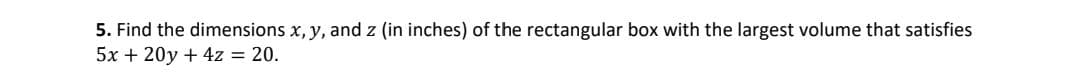 5. Find the dimensions x, y, and z (in inches) of the rectangular box with the largest volume that satisfies
5x + 20y + 4z = 20.
