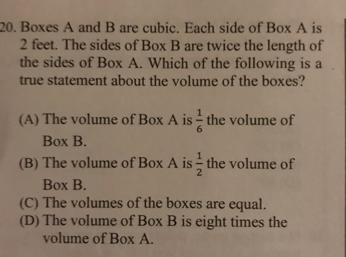 20. Boxes A and B are cubic. Each side of Box A is
2 feet. The sides of Box B are twice the length of
the sides of Box A. Which of the following is a
true statement about the volume of the boxes?
(A) The volume of Box A is - the volume of
6.
Вох В.
(B) The volume of Box A is - the volume of
Воx В.
(C) The volumes of the boxes are equal.
(D) The volume of Box B is eight times the
volume of Box A.
