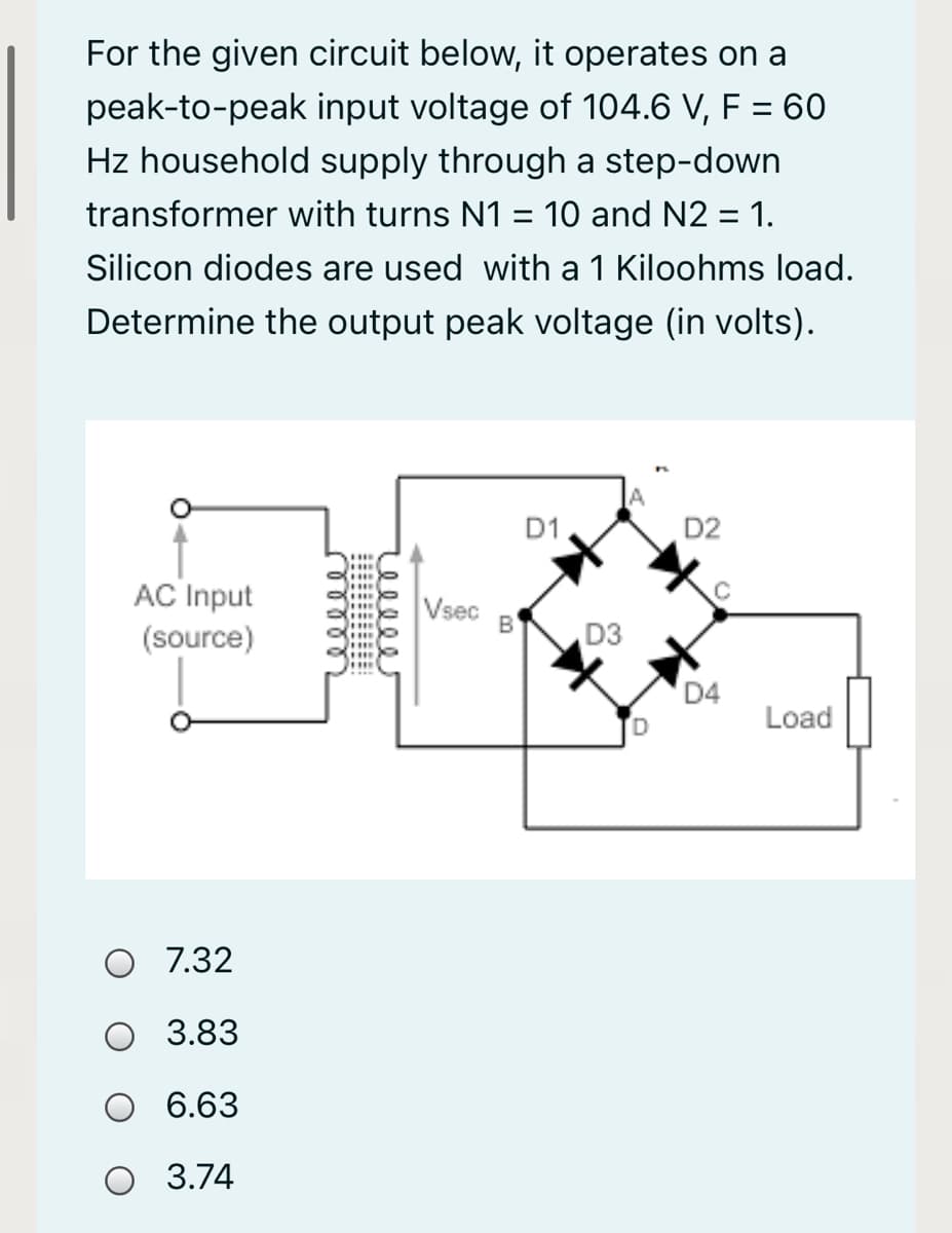 For the given circuit below, it operates on a
peak-to-peak input voltage of 104.6 V, F = 60
Hz household supply through a step-down
transformer with turns N1 = 10 and N2 = 1.
%3D
Silicon diodes are used with a 1 Kiloohms load.
Determine the output peak voltage (in volts).
D1
D2
...
AC Input
Vsec
B
(source)
D3
D4
Load
O 7.32
3.83
6.63
O 3.74
eele
