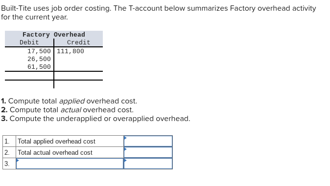 Built-Tite uses job order costing. The T-account below summarizes Factory overhead activity
for the current year.
Factory Overhead
Debit
Credit
17,500 111,800
26,500
61, 500
1. Compute total applied overhead cost.
2. Compute total actual overhead cost.
3. Compute the underapplied or overapplied overhead.
1. Total applied overhead cost
2. Total actual overhead cost
3.